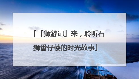 「狮游记」来，聆听石狮番仔楼的时光故事