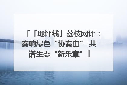 「地评线」荔枝网评：奏响绿色“协奏曲” 共谱生态“新乐章”