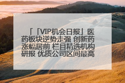 「VIP机会日报」医药板块逆势走强 创新药涨幅居前 栏目精选机构研报 优质公司区间最高涨34.9%