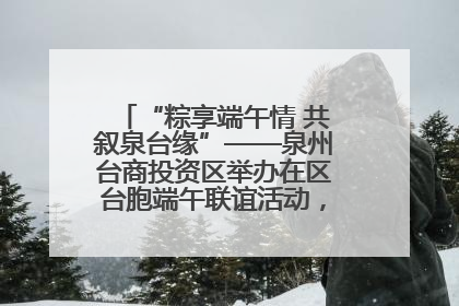 “粽享端午情 共叙泉台缘”——泉州台商投资区举办在区台胞端午联谊活动，共话同源深情