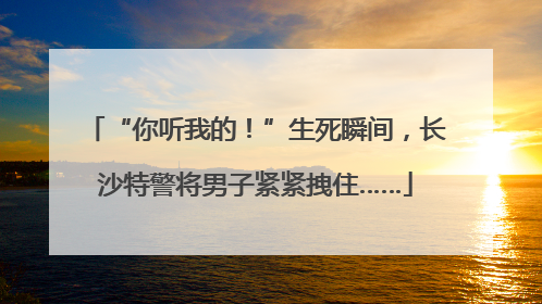 “你听我的！”生死瞬间，长沙特警将男子紧紧拽住……