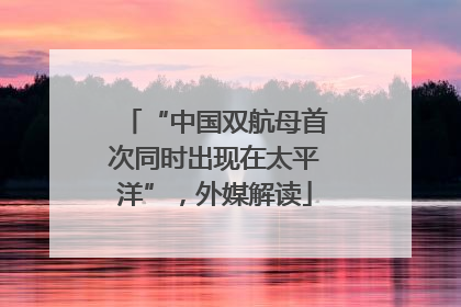 “中国双航母首次同时出现在太平洋”，外媒解读
