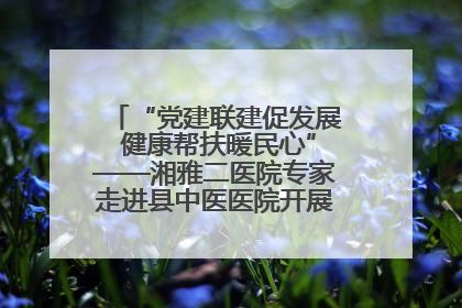 “党建联建促发展 健康帮扶暖民心”——湘雅二医院专家走进县中医医院开展健康帮扶活动