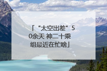 “太空出差”50余天 神二十乘组最近在忙啥