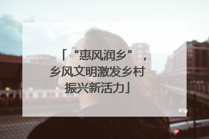 “惠风润乡”，乡风文明激发乡村振兴新活力