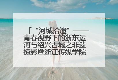 “河城拾遗”——青春视野下的浙东运河与绍兴古城之非遗掠影暨浙江传媒学院小学期来绍