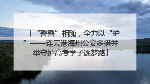 “警警”相随，全力以“护”——连云港海州公安多措并举守护高考学子逐梦路