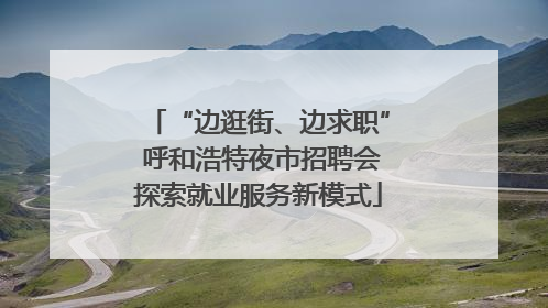 “边逛街、边求职” 呼和浩特夜市招聘会探索就业服务新模式