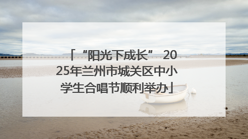 “阳光下成长” 2025年兰州市城关区中小学生合唱节顺利举办