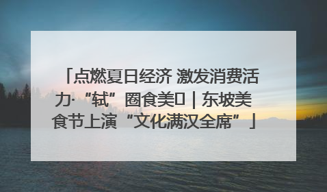 点燃夏日经济 激发消费活力·“轼”圈食美⑪｜东坡美食节上演“文化满汉全席”