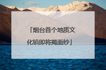 烟台首个地质文化镇即将揭面纱