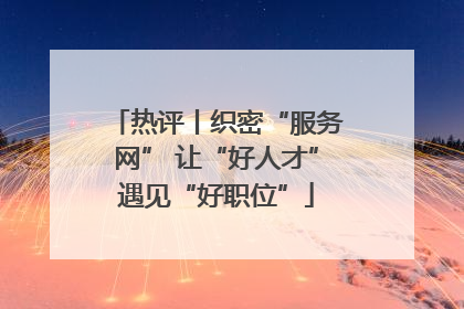 热评丨织密“服务网” 让“好人才”遇见“好职位”