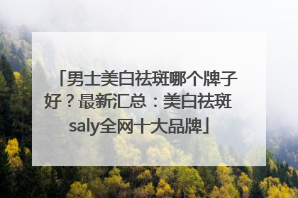 男士美白祛斑哪个牌子好？最新汇总：美白祛斑saly全网十大品牌