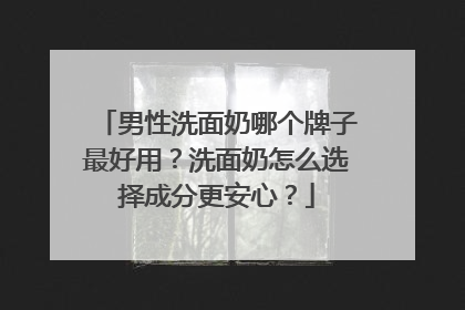 男性洗面奶哪个牌子最好用？洗面奶怎么选择成分更安心？