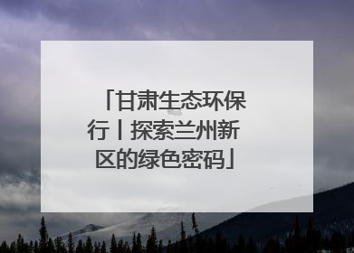 甘肃生态环保行丨探索兰州新区的绿色密码