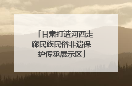 甘肃打造河西走廊民族民俗非遗保护传承展示区