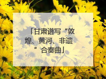 甘肃谱写“敦煌、黄河、非遗”合奏曲