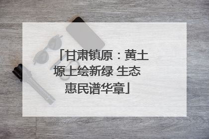 甘肃镇原：黄土塬上绘新绿 生态惠民谱华章