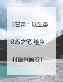 甘肃：以生态文旅之笔 绘乡村振兴画卷