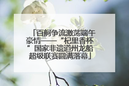 百舸争流激荡端午豪情——“杞里香杯”国家非遗道州龙船超级联赛圆满落幕