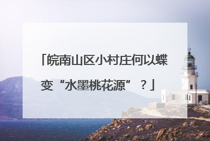 皖南山区小村庄何以蝶变“水墨桃花源”？