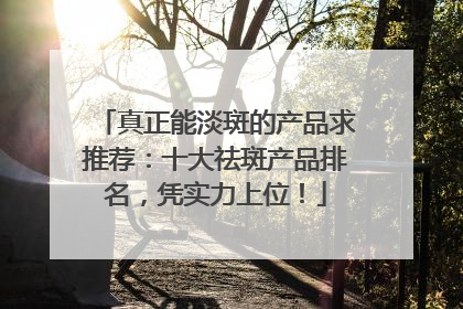 真正能淡斑的产品求推荐：十大祛斑产品排名，凭实力上位！