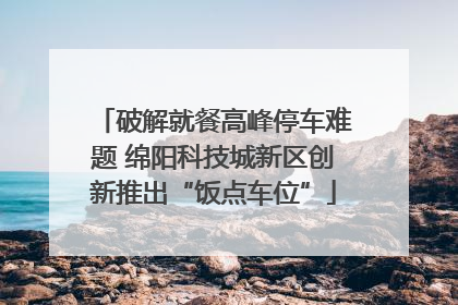 破解就餐高峰停车难题 绵阳科技城新区创新推出“饭点车位”
