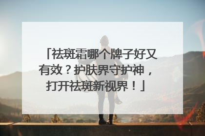 祛斑霜哪个牌子好又有效？护肤界守护神，打开祛斑新视界！