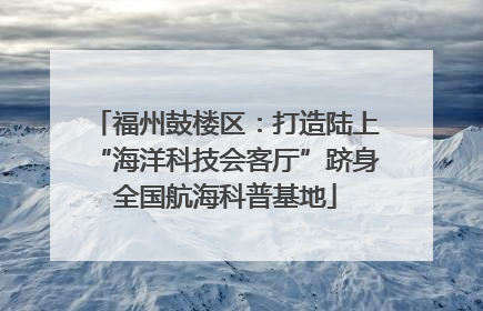 福州鼓楼区：打造陆上“海洋科技会客厅”跻身全国航海科普基地