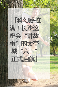 科幻感拉满！长沙这座会“讲故事”的太空城“六一”正式启航