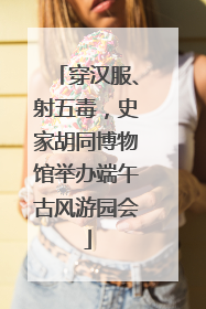 穿汉服、射五毒，史家胡同博物馆举办端午古风游园会