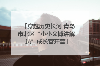 穿越历史长河 青岛市北区“小小文博讲解员”成长营开营