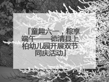 童趣六一，粽享端午——德清县上柏幼儿园开展双节同庆活动