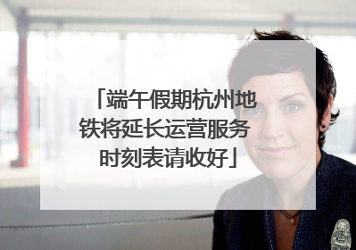端午假期杭州地铁将延长运营服务 时刻表请收好