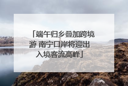 端午归乡叠加跨境游 南宁口岸将迎出入境客流高峰