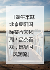 端午来逛北京朝阳国际茶香文化周！品茶看戏，感受国风潮流