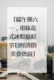 端午撞六一，串妹花式冰粉掀起节日经济的美食热浪
