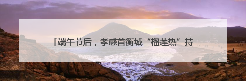 端午节后，孝感首衡城“榴莲热”持续发酵，消费者迎来“甜蜜”囤货期