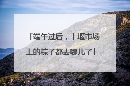 端午过后，十堰市场上的粽子都去哪儿了