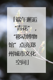 端午邂逅“青花”，“移动博物馆”点亮郑州城市文化空间