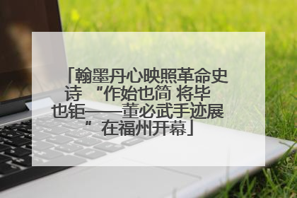翰墨丹心映照革命史诗 “作始也简 将毕也钜——董必武手迹展”在福州开幕