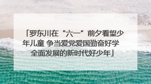 罗东川在“六一”前夕看望少年儿童 争当爱党爱国勤奋好学 全面发展的新时代好少年