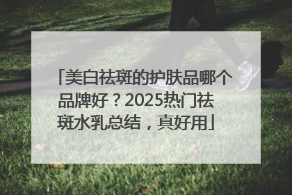 美白祛斑的护肤品哪个品牌好？2025热门祛斑水乳总结，真好用