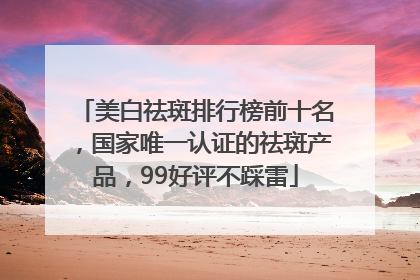 美白祛斑排行榜前十名，国家唯一认证的祛斑产品，99好评不踩雷