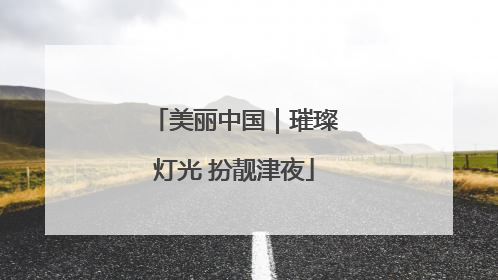 美丽中国｜璀璨灯光 扮靓津夜