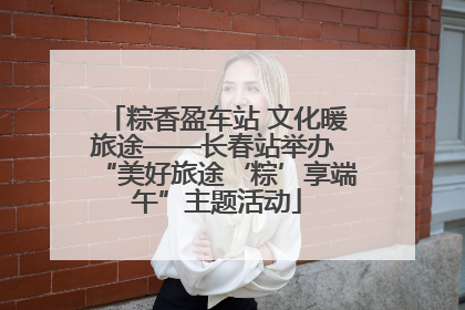 粽香盈车站 文化暖旅途——长春站举办 “美好旅途‘粽’享端午”主题活动