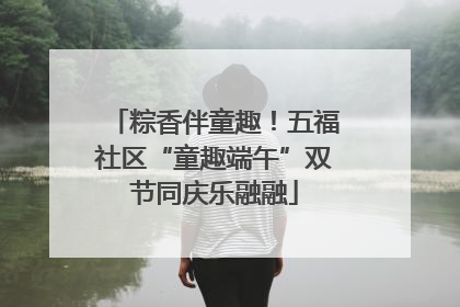 粽香伴童趣！五福社区“童趣端午”双节同庆乐融融