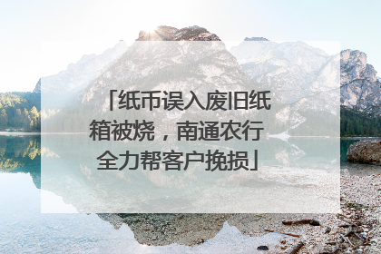 纸币误入废旧纸箱被烧，南通农行全力帮客户挽损