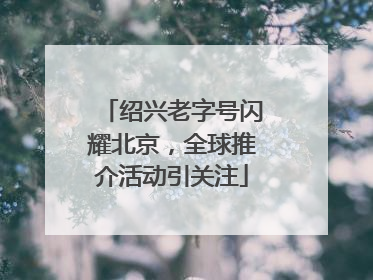 绍兴老字号闪耀北京，全球推介活动引关注