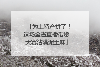 为土特产拼了！这场全省直播带货大赛沾满泥土味